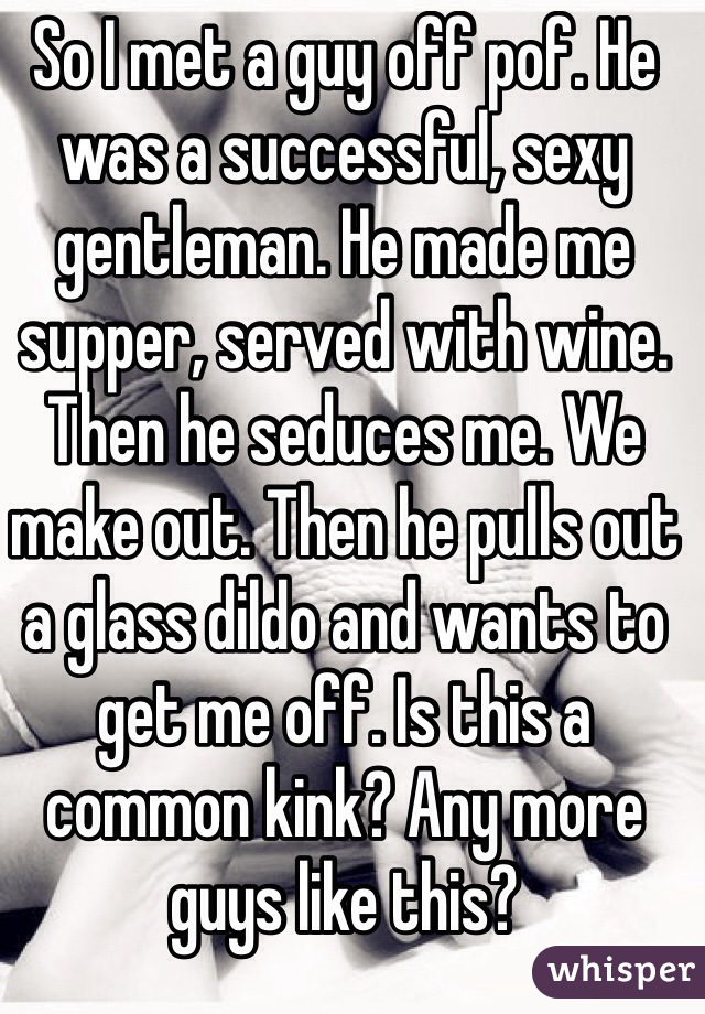 So I met a guy off pof. He was a successful, sexy gentleman. He made me supper, served with wine. Then he seduces me. We make out. Then he pulls out a glass dildo and wants to get me off. Is this a common kink? Any more guys like this?