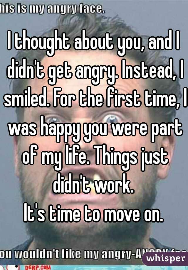 I thought about you, and I didn't get angry. Instead, I smiled. For the first time, I was happy you were part of my life. Things just didn't work. 
It's time to move on.