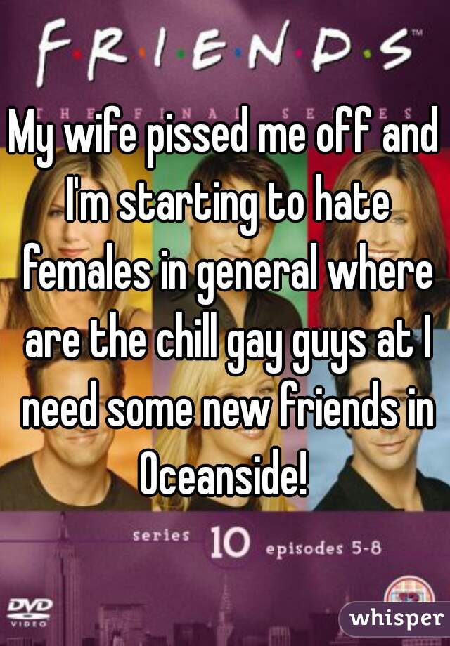 My wife pissed me off and I'm starting to hate females in general where are the chill gay guys at I need some new friends in Oceanside! 