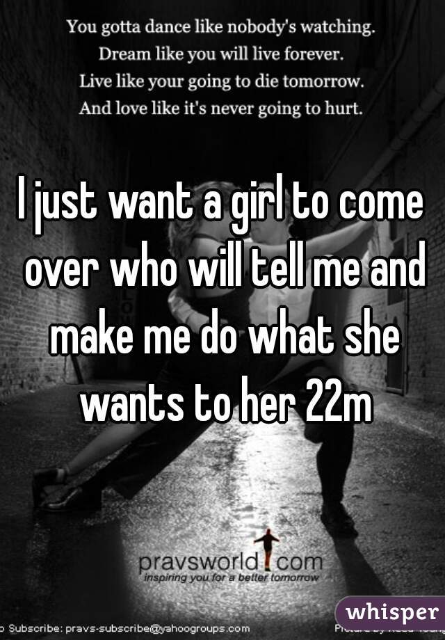 I just want a girl to come over who will tell me and make me do what she wants to her 22m