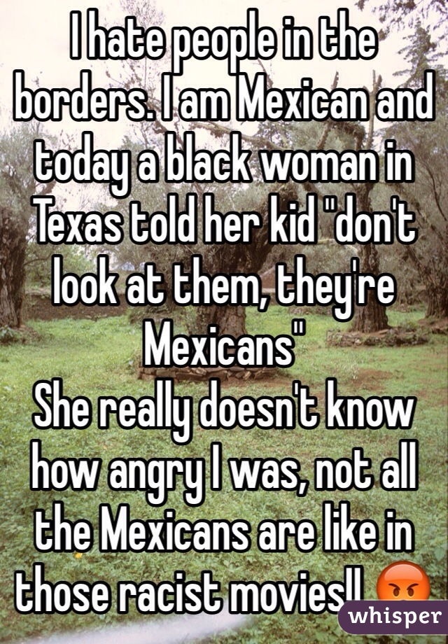 I hate people in the borders. I am Mexican and today a black woman in Texas told her kid "don't look at them, they're Mexicans"
She really doesn't know how angry I was, not all the Mexicans are like in those racist movies!! 😡
