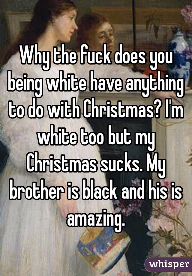 Why the fuck does you being white have anything to do with Christmas? I'm white too but my Christmas sucks. My brother is black and his is amazing. 