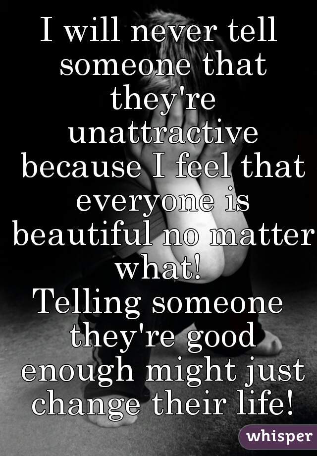 I will never tell someone that they're unattractive because I feel that everyone is beautiful no matter what! 
Telling someone they're good enough might just change their life!