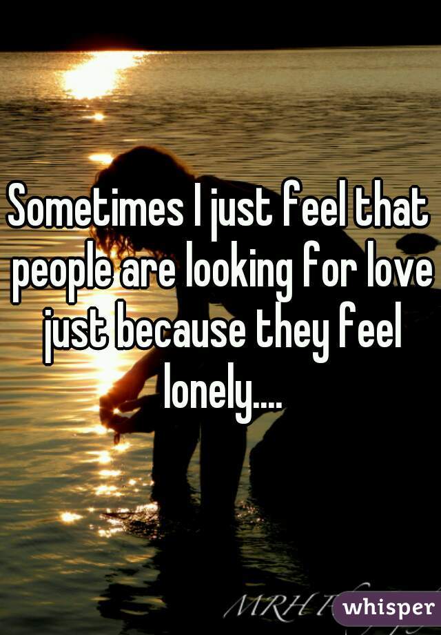 Sometimes I just feel that people are looking for love just because they feel lonely....