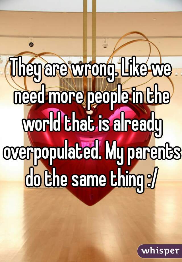 They are wrong. Like we need more people in the world that is already overpopulated. My parents do the same thing :/