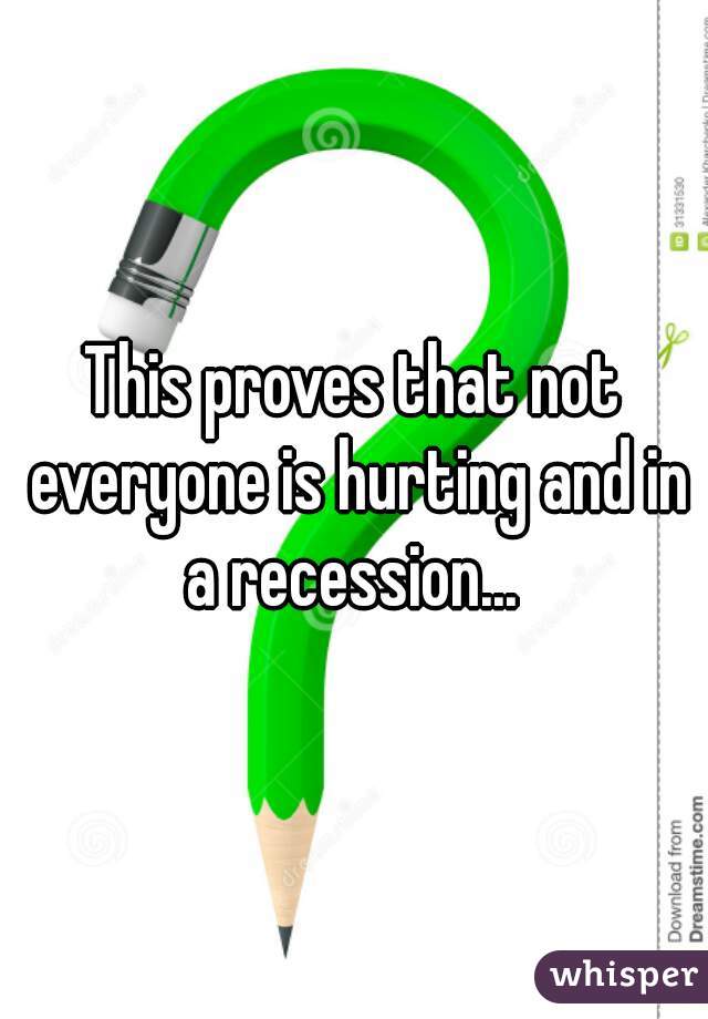 This proves that not everyone is hurting and in a recession... 