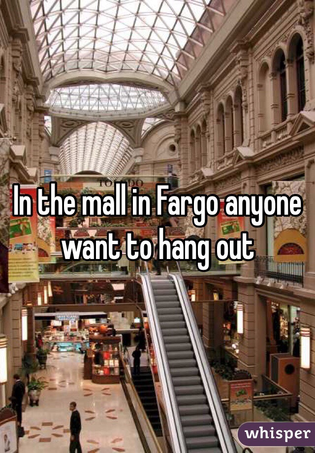 In the mall in Fargo anyone want to hang out