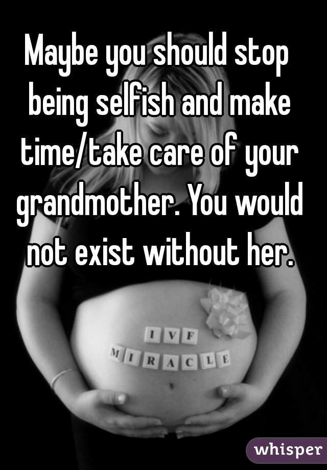 Maybe you should stop being selfish and make time/take care of your grandmother. You would not exist without her.