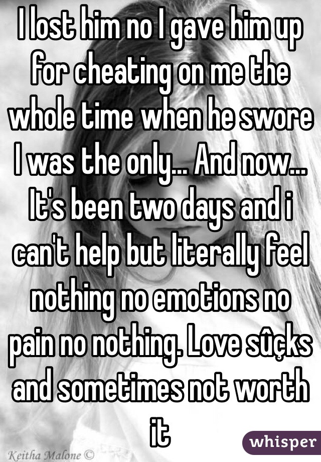 I lost him no I gave him up for cheating on me the whole time when he swore I was the only... And now... It's been two days and i can't help but literally feel nothing no emotions no pain no nothing. Love sûçks and sometimes not worth it