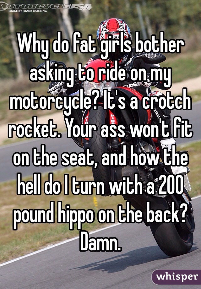 Why do fat girls bother asking to ride on my motorcycle? It's a crotch rocket. Your ass won't fit on the seat, and how the hell do I turn with a 200 pound hippo on the back? Damn. 