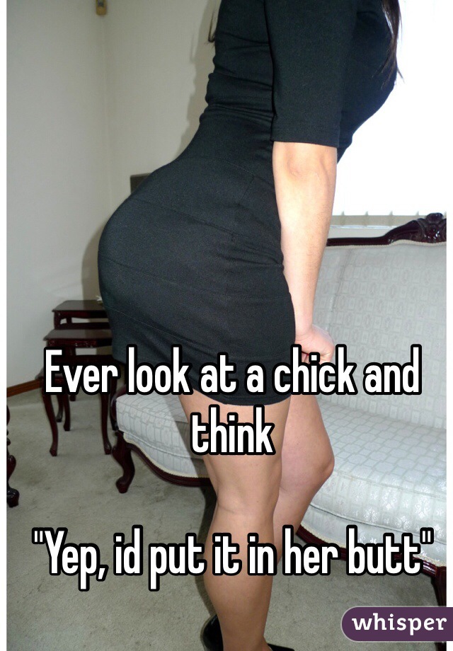 Ever look at a chick and think

"Yep, id put it in her butt"