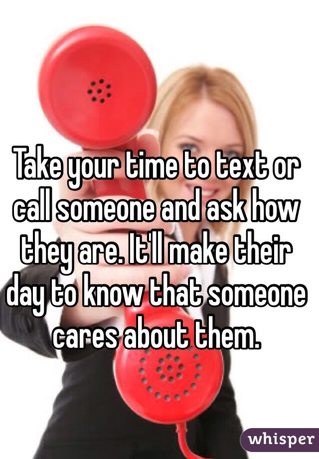 Take your time to text or call someone and ask how they are. It'll make their day to know that someone cares about them.