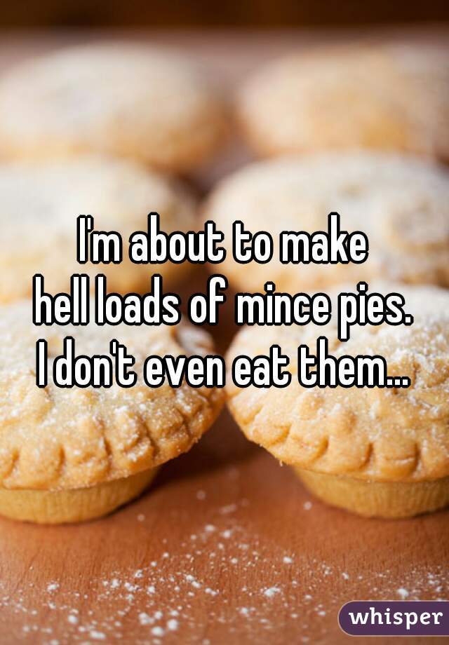 I'm about to make
hell loads of mince pies.
I don't even eat them...