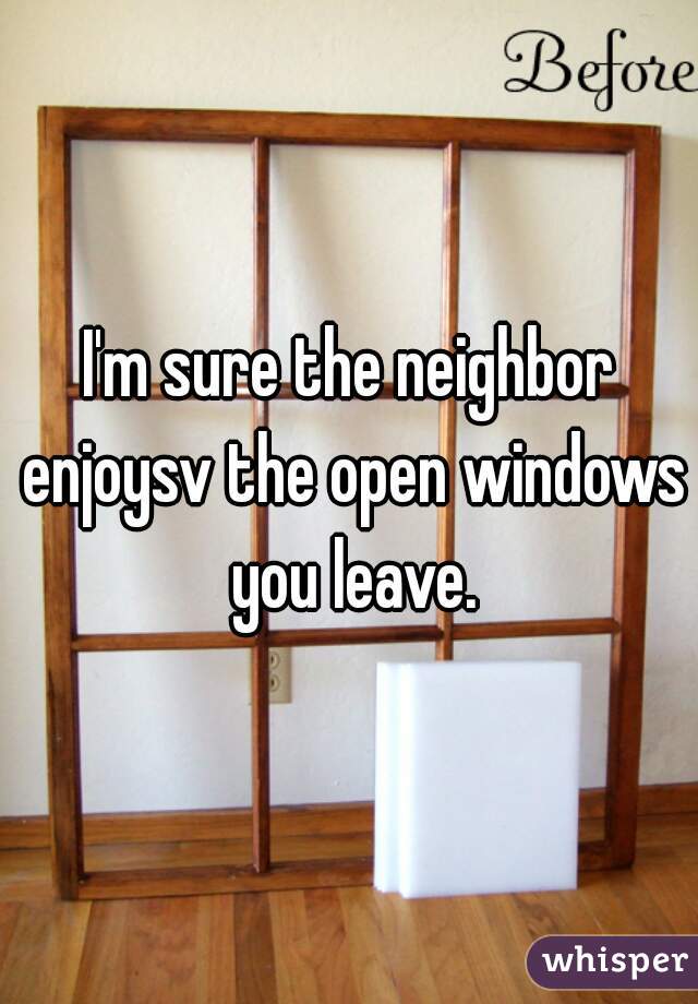 I'm sure the neighbor enjoysv the open windows you leave.