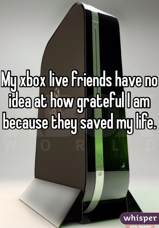 My xbox live friends have no idea at how grateful I am because they saved my life.