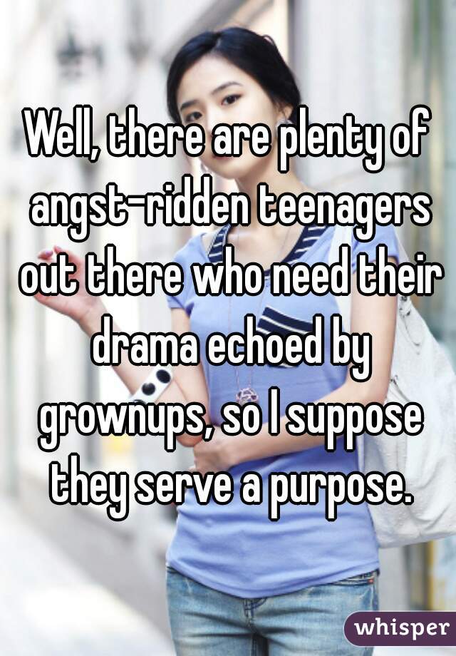 Well, there are plenty of angst-ridden teenagers out there who need their drama echoed by grownups, so I suppose they serve a purpose.