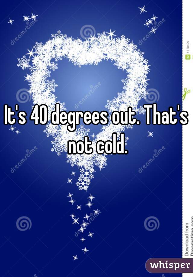 It's 40 degrees out. That's not cold.