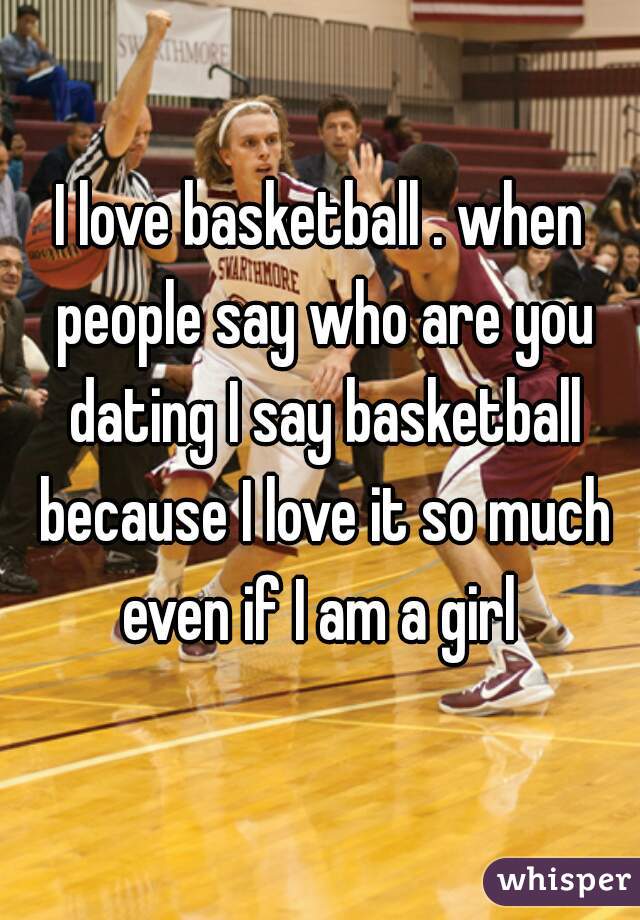 I love basketball . when people say who are you dating I say basketball because I love it so much even if I am a girl 