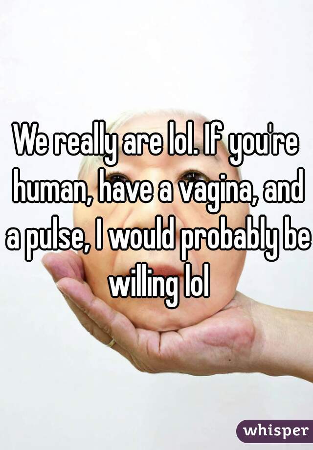 We really are lol. If you're human, have a vagina, and a pulse, I would probably be willing lol