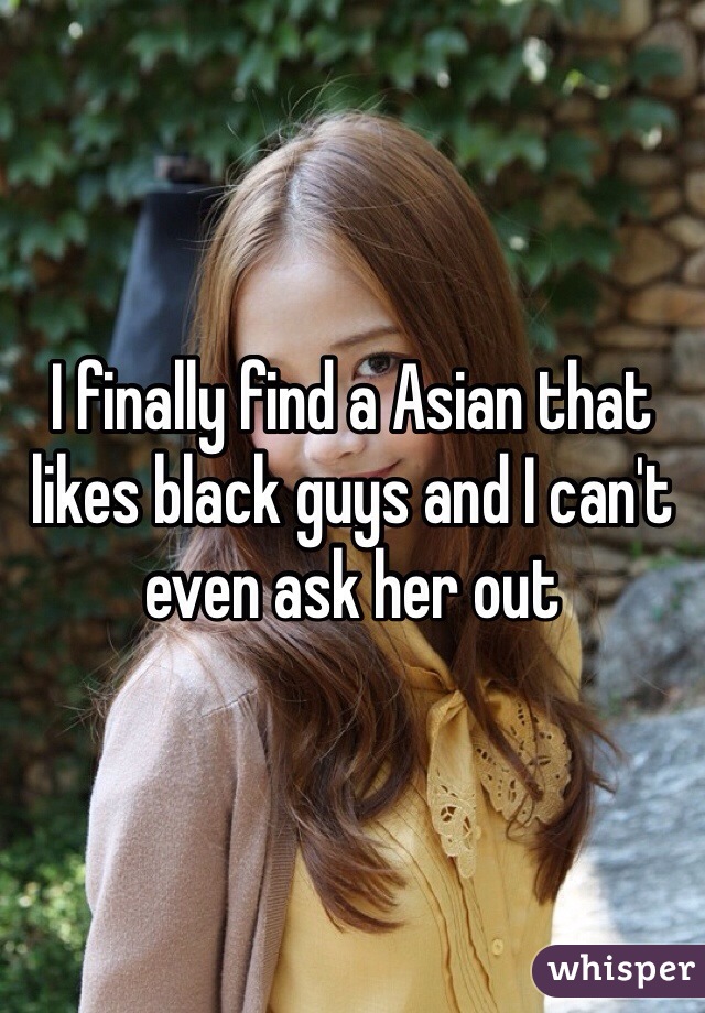 I finally find a Asian that likes black guys and I can't even ask her out 