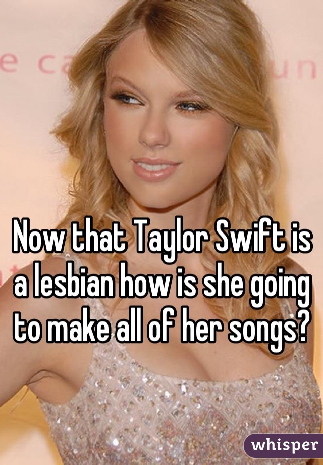 Now that Taylor Swift is a lesbian how is she going to make all of her songs?