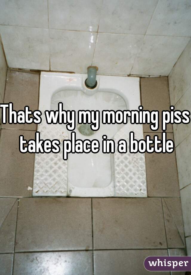 Thats why my morning piss takes place in a bottle