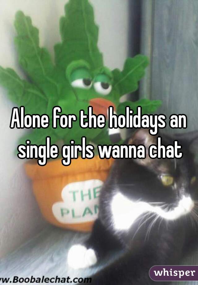 Alone for the holidays an single girls wanna chat