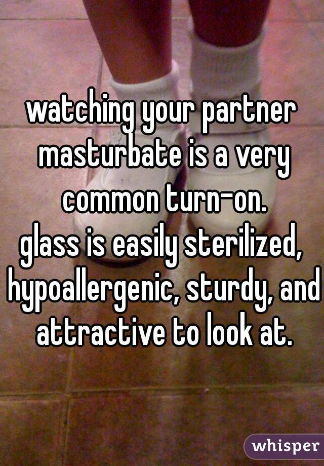 watching your partner masturbate is a very common turn-on.
glass is easily sterilized, hypoallergenic, sturdy, and attractive to look at.