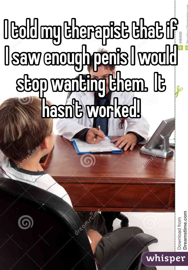 I told my therapist that if I saw enough penis I would stop wanting them.  It hasn't worked!