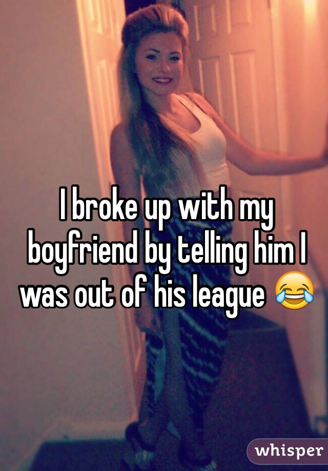 I broke up with my boyfriend by telling him I was out of his league 😂