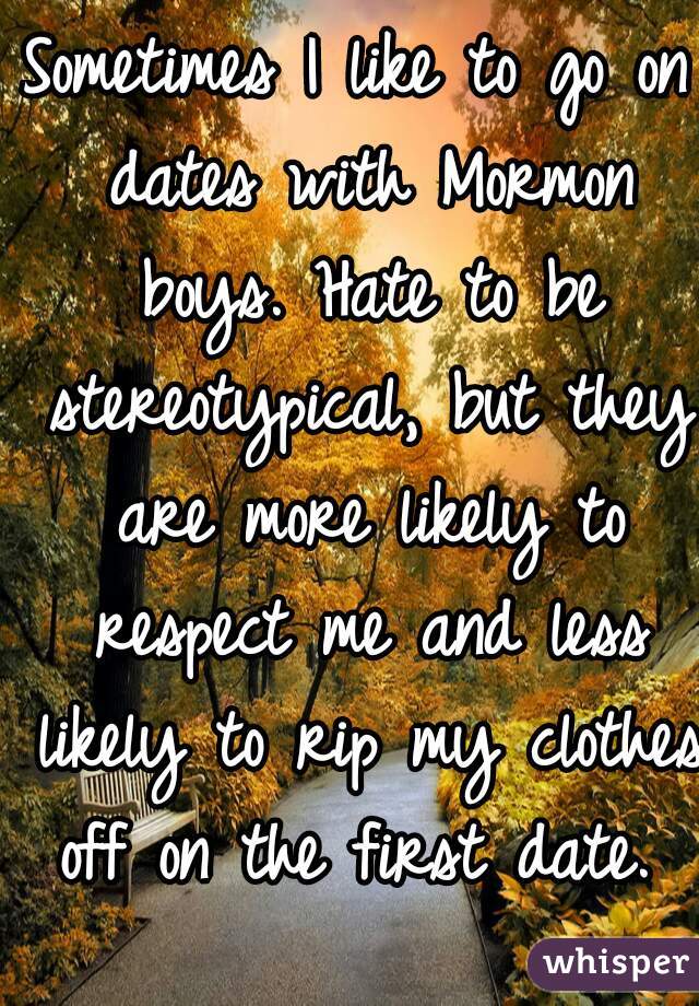 Sometimes I like to go on dates with Mormon boys. Hate to be stereotypical, but they are more likely to respect me and less likely to rip my clothes off on the first date. 