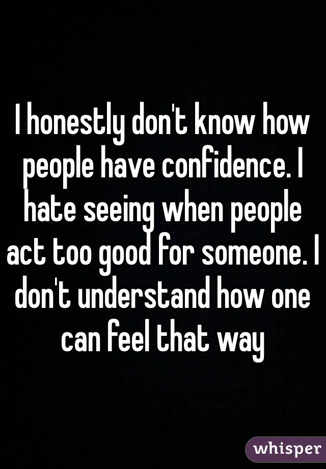 I honestly don't know how people have confidence. I hate seeing when people act too good for someone. I don't understand how one can feel that way