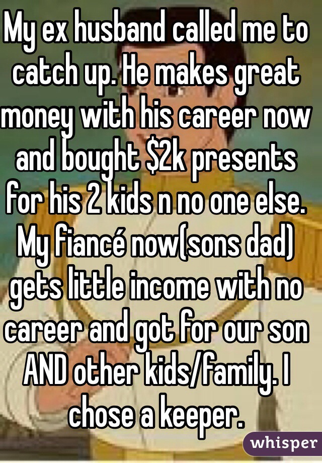 My ex husband called me to catch up. He makes great money with his career now and bought $2k presents for his 2 kids n no one else. My fiancé now(sons dad) gets little income with no career and got for our son AND other kids/family. I chose a keeper. 