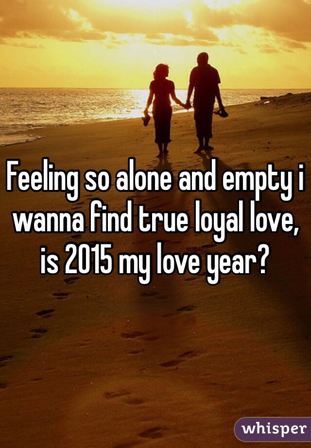 Feeling so alone and empty i wanna find true loyal love, is 2015 my love year?