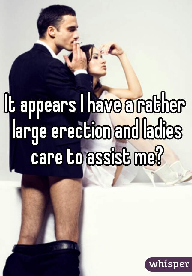 It appears I have a rather large erection and ladies care to assist me?