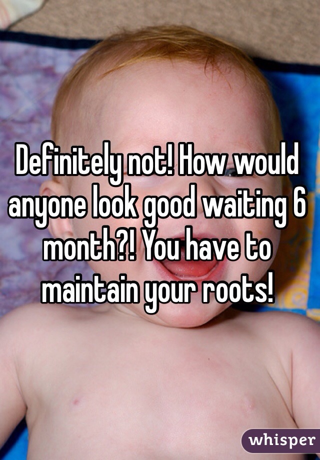 Definitely not! How would anyone look good waiting 6 month?! You have to maintain your roots! 