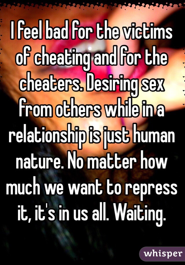 I feel bad for the victims of cheating and for the cheaters. Desiring sex from others while in a relationship is just human nature. No matter how much we want to repress it, it's in us all. Waiting. 