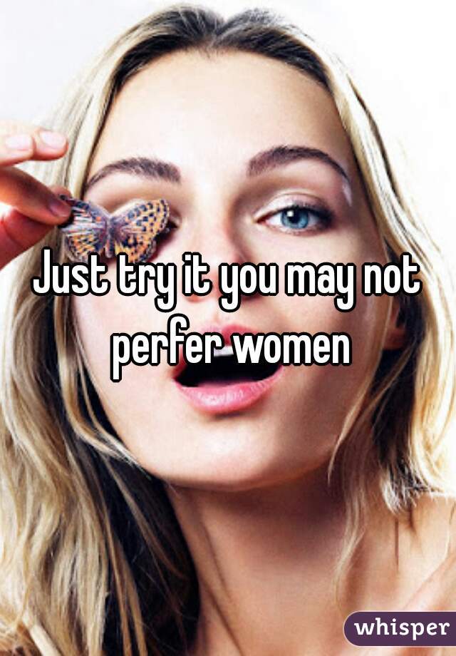 Just try it you may not perfer women