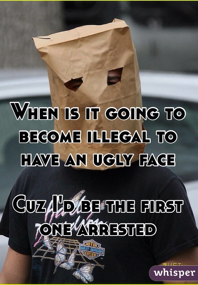 When is it going to become illegal to have an ugly face 

Cuz I'd be the first one arrested 