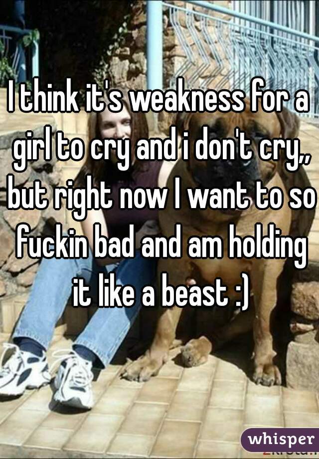 I think it's weakness for a girl to cry and i don't cry,, but right now I want to so fuckin bad and am holding it like a beast :)