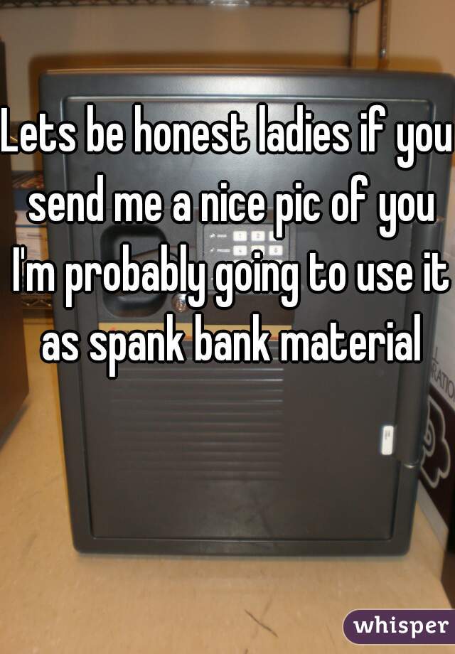 Lets be honest ladies if you send me a nice pic of you I'm probably going to use it as spank bank material