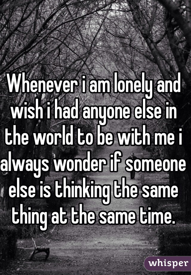 Whenever i am lonely and wish i had anyone else in the world to be with me i always wonder if someone else is thinking the same thing at the same time.