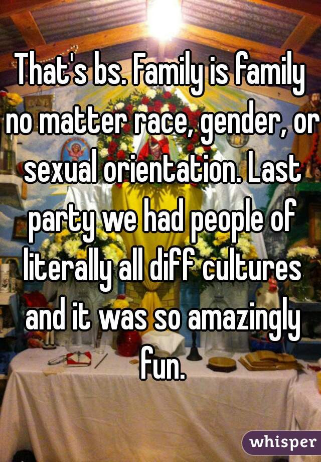 That's bs. Family is family no matter race, gender, or sexual orientation. Last party we had people of literally all diff cultures and it was so amazingly fun.