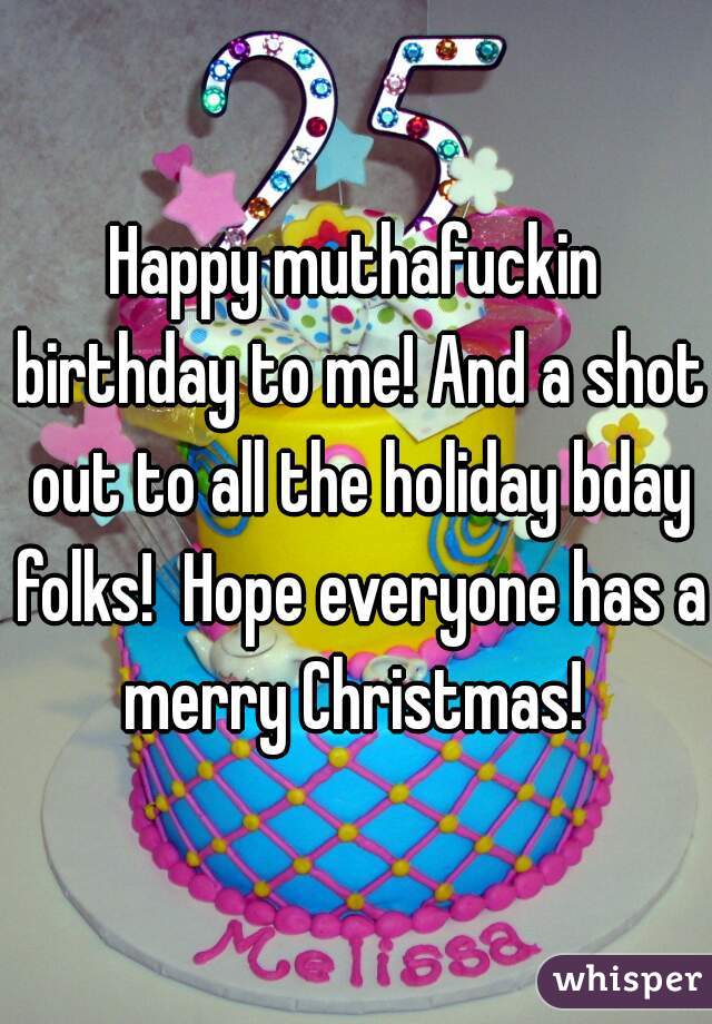 Happy muthafuckin birthday to me! And a shot out to all the holiday bday folks!  Hope everyone has a merry Christmas! 