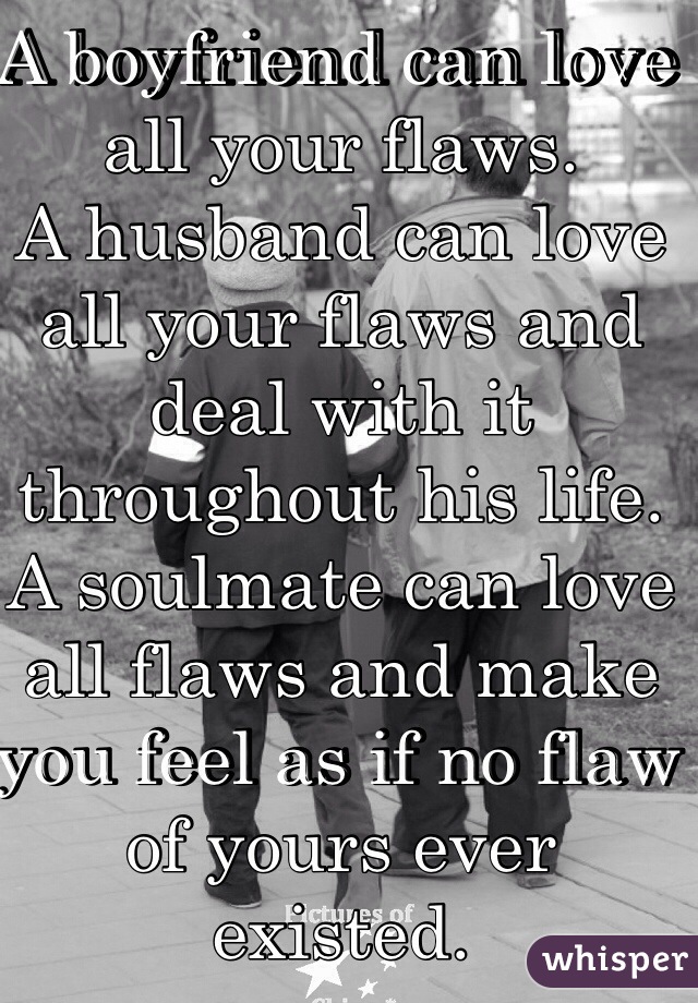 A boyfriend can love all your flaws. 
A husband can love all your flaws and deal with it throughout his life. 
A soulmate can love all flaws and make you feel as if no flaw of yours ever existed. 