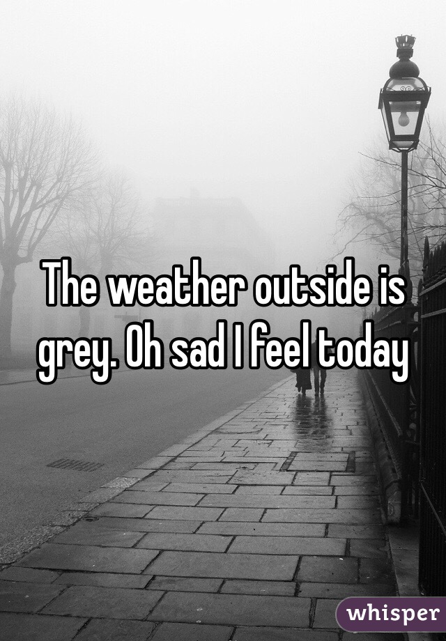 The weather outside is grey. Oh sad I feel today