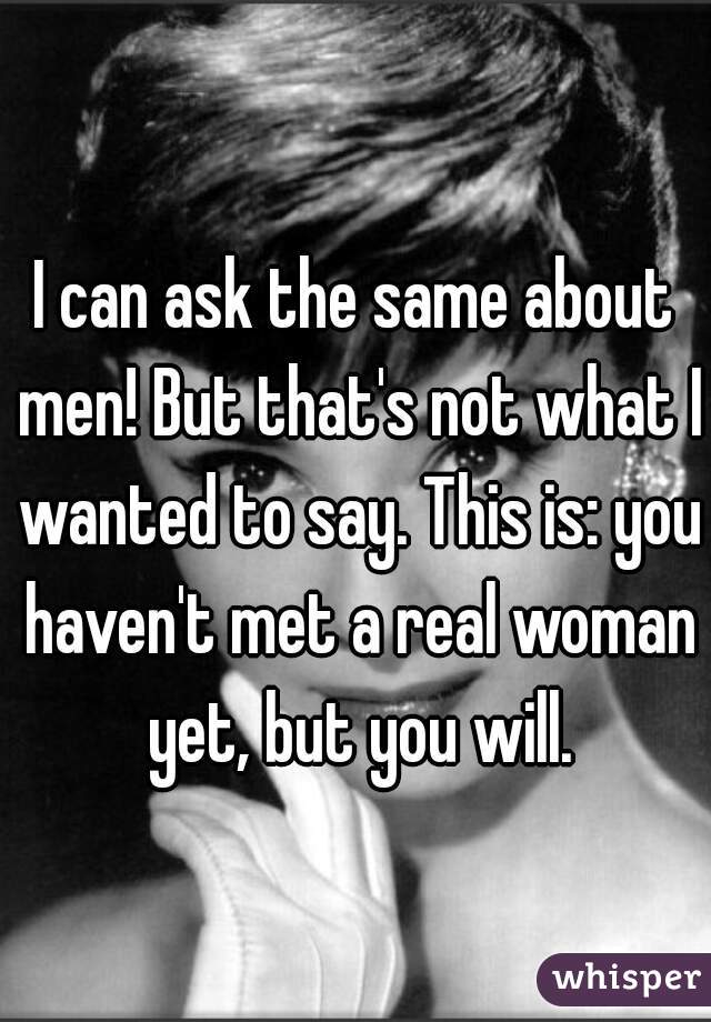 I can ask the same about men! But that's not what I wanted to say. This is: you haven't met a real woman yet, but you will.