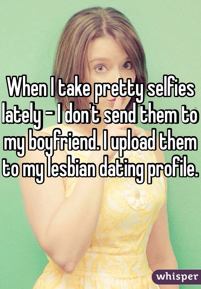 When I take pretty selfies lately - I don't send them to my boyfriend. I upload them to my lesbian dating profile.