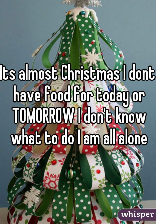 Its almost Christmas I dont have food for today or TOMORROW I don't know what to do I am all alone