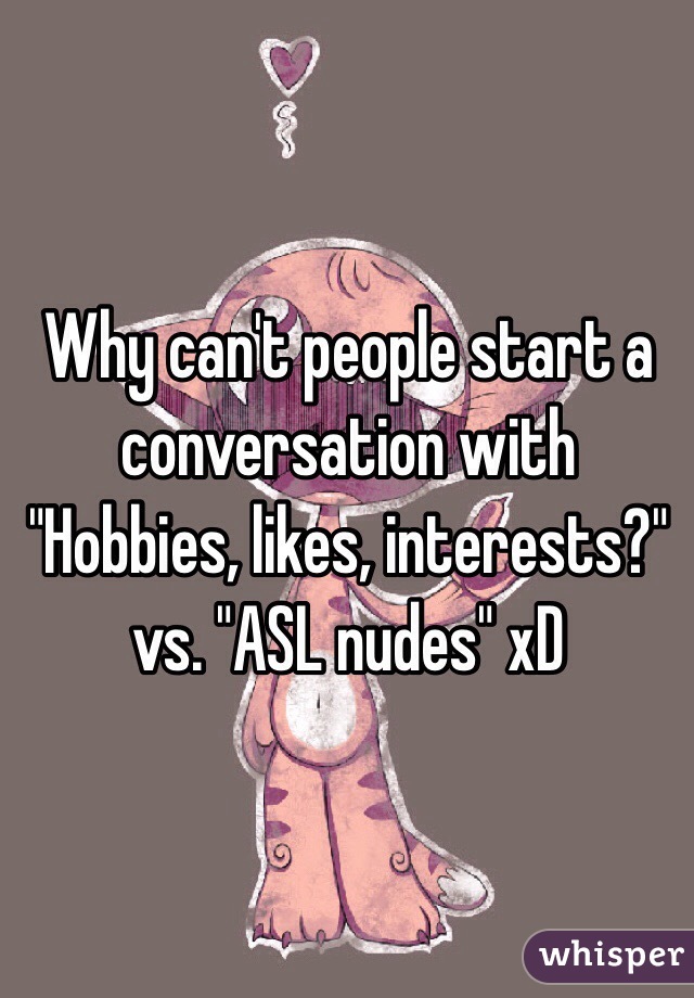 Why can't people start a conversation with "Hobbies, likes, interests?" vs. "ASL nudes" xD